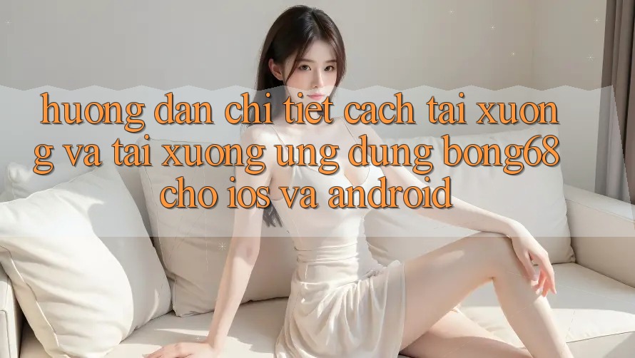 Hướng Dẫn Chi Tiết Cách Tải xuống Và Tải xuống Ứng Dụng Bong68 Cho iOS Và Android