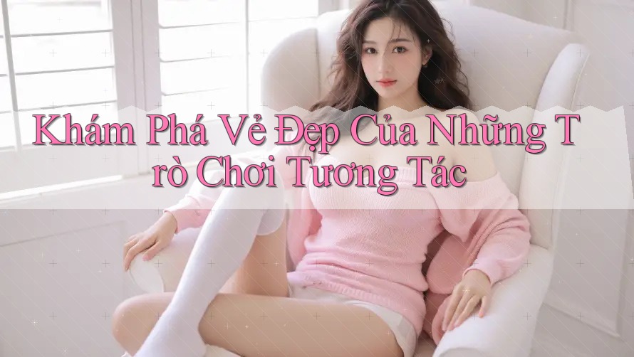 Khám Phá Vẻ Đẹp Của Những Trò Chơi Tương Tác Khám Phá Vẻ Đẹp Của Những Trò Chơi Tương Tác