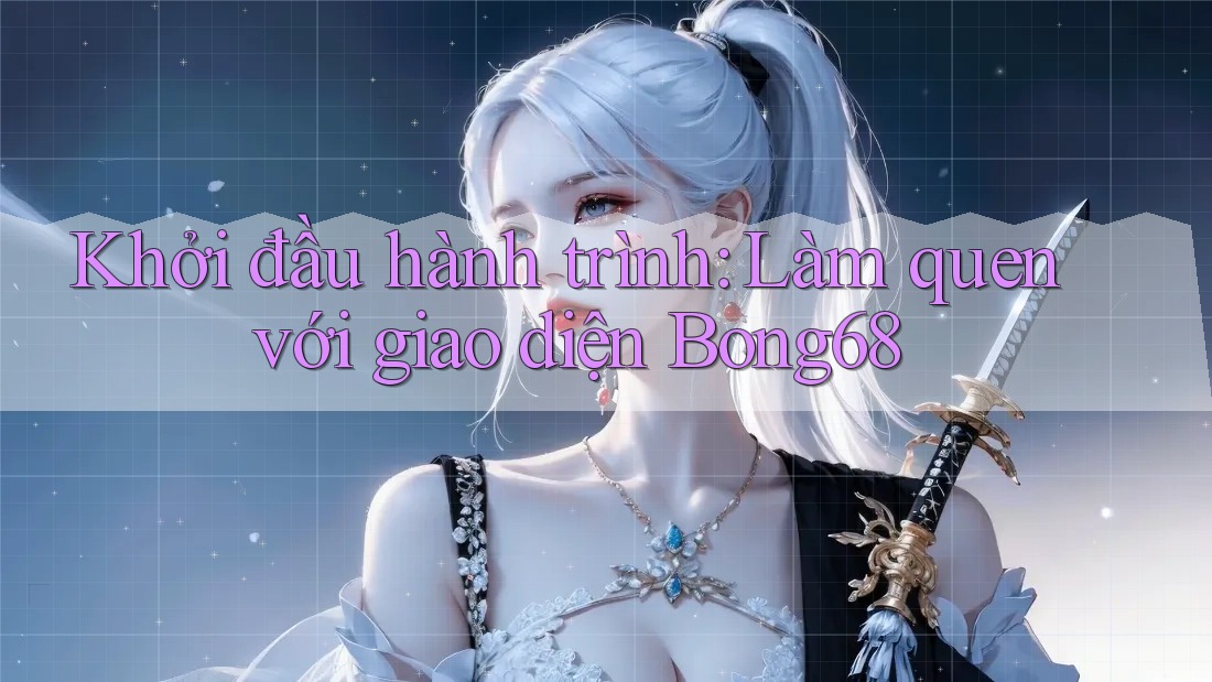 Khởi đầu hành trình: Làm quen với giao diện Bong68