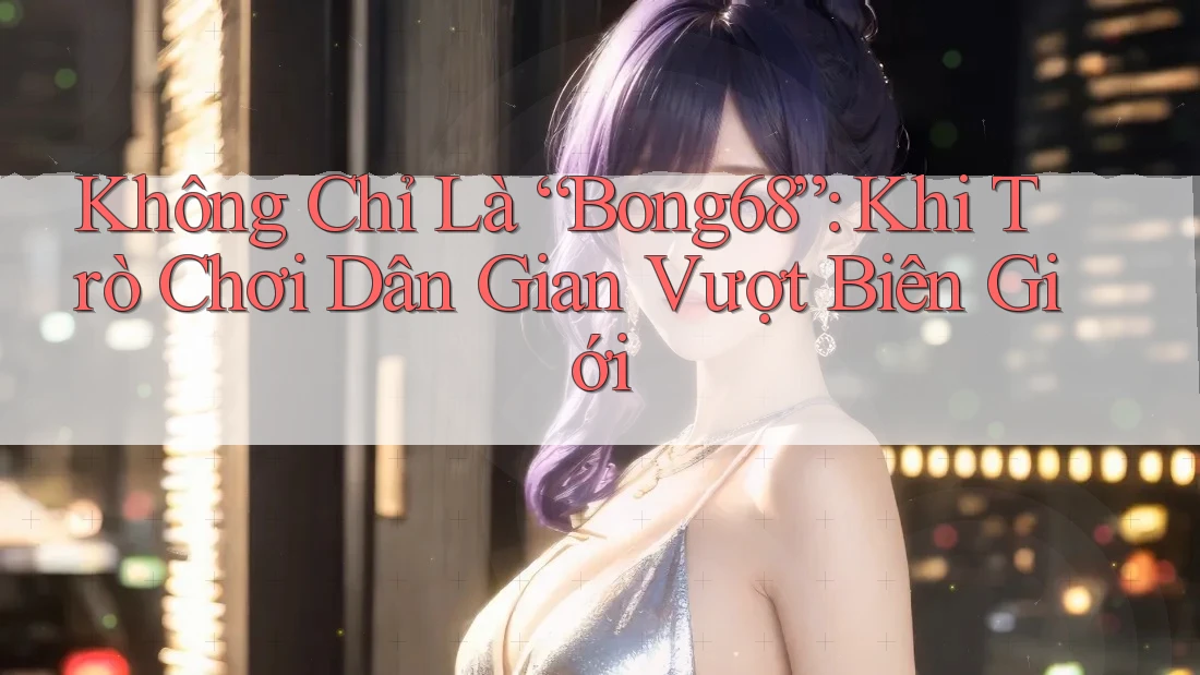 Không Chỉ Là “Bong68”: Khi Trò Chơi Dân Gian Vượt Biên Giới