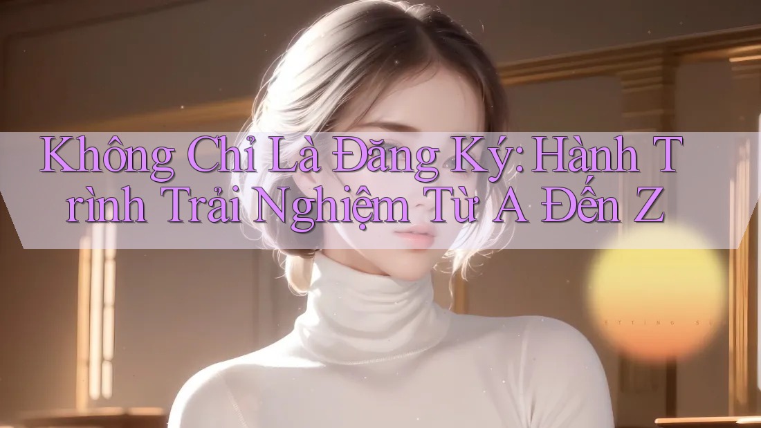 Không Chỉ Là Đăng Ký: Hành Trình Trải Nghiệm Từ A Đến Z