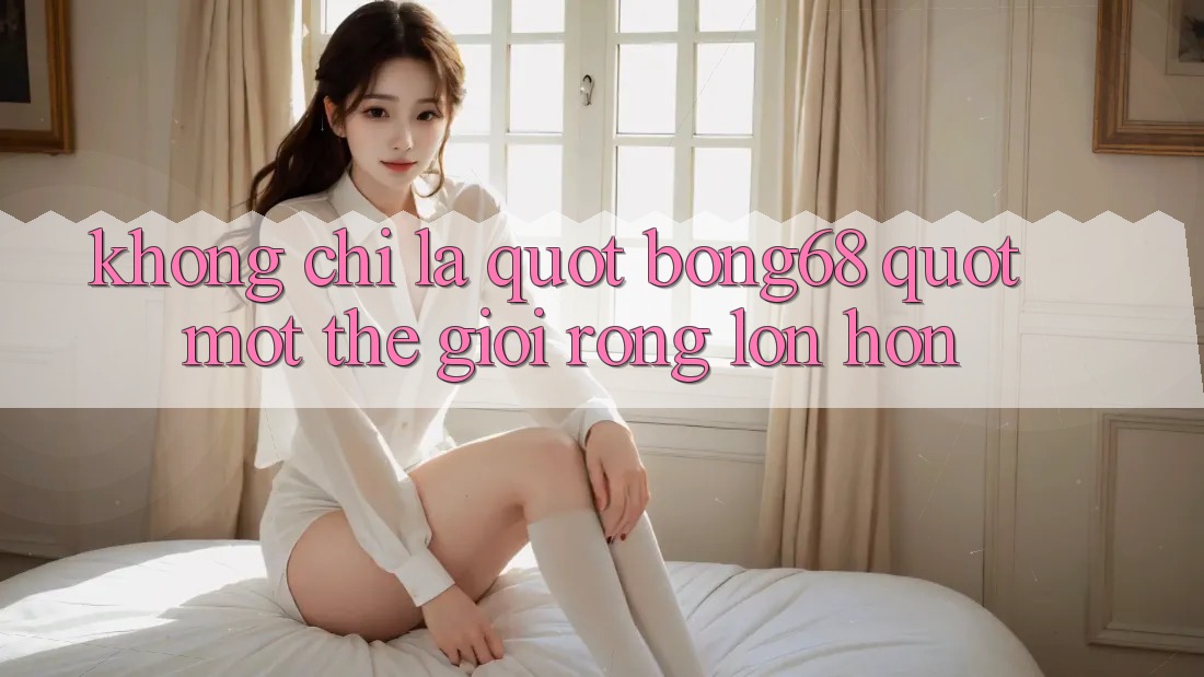 Không Chỉ Là " Bong68" : Một Thế Giới Rộng Lớn Hơn