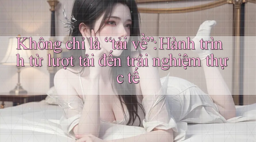 Không chỉ là “tải về”: Hành trình từ lượt tải đến trải nghiệm thực tế