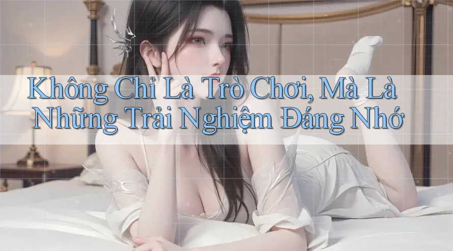 Không Chỉ Là Trò Chơi, Mà Là Những Trải Nghiệm Đáng Nhớ