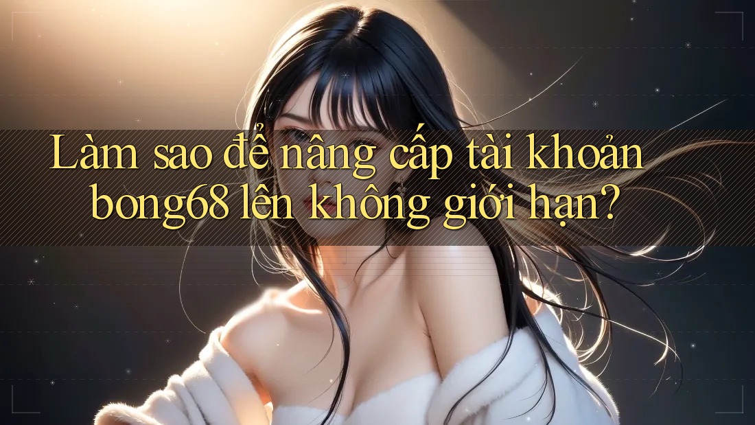 Làm sao để nâng cấp tài khoản bong68 lên không giới hạn?
