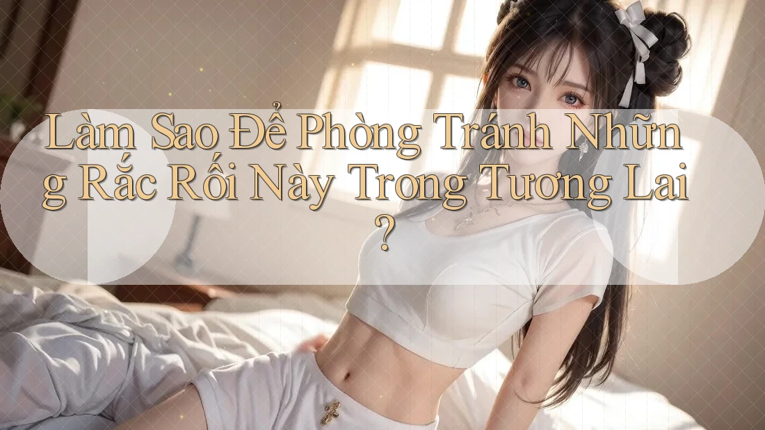 Làm Sao Để Phòng Tránh Những Rắc Rối Này Trong Tương Lai?