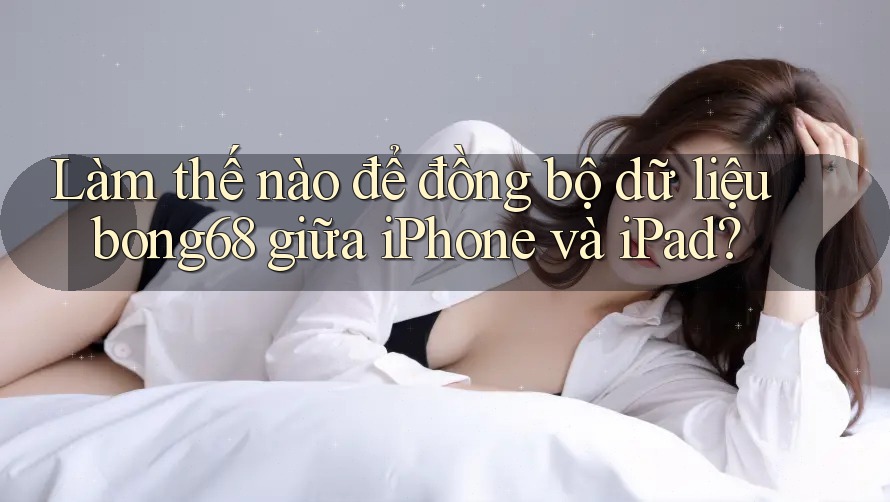 Làm thế nào để đồng bộ dữ liệu bong68 giữa iPhone và iPad?