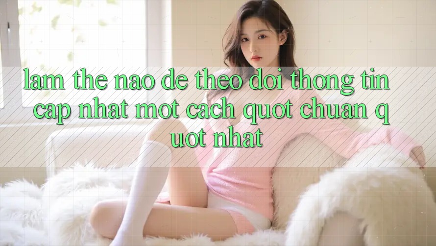 Làm Thế Nào Để Theo Dõi Thông Tin Cập Nhật Một Cách " Chuẩn" Nhất? Làm Thế Nào Để Theo Dõi Thông Tin Cập Nhật Một Cách " Chuẩn" Nhất?