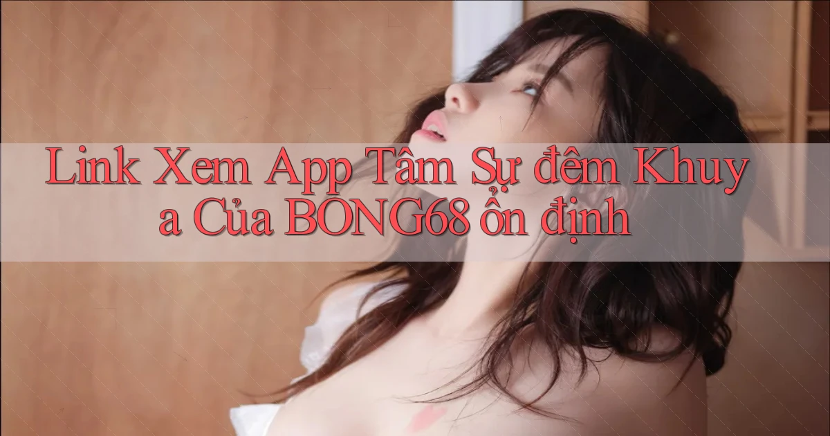 link xem app tâm sự đêm khuya của bong68 ổn định