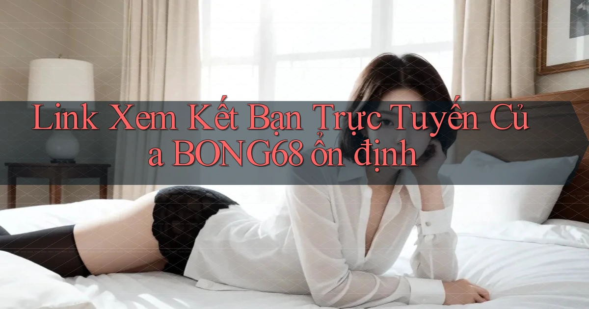link xem kết bạn trực tuyến của bong68 ổn định