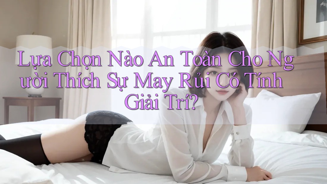 Lựa Chọn Nào An Toàn Cho Người Thích Sự May Rủi Có Tính Giải Trí?
