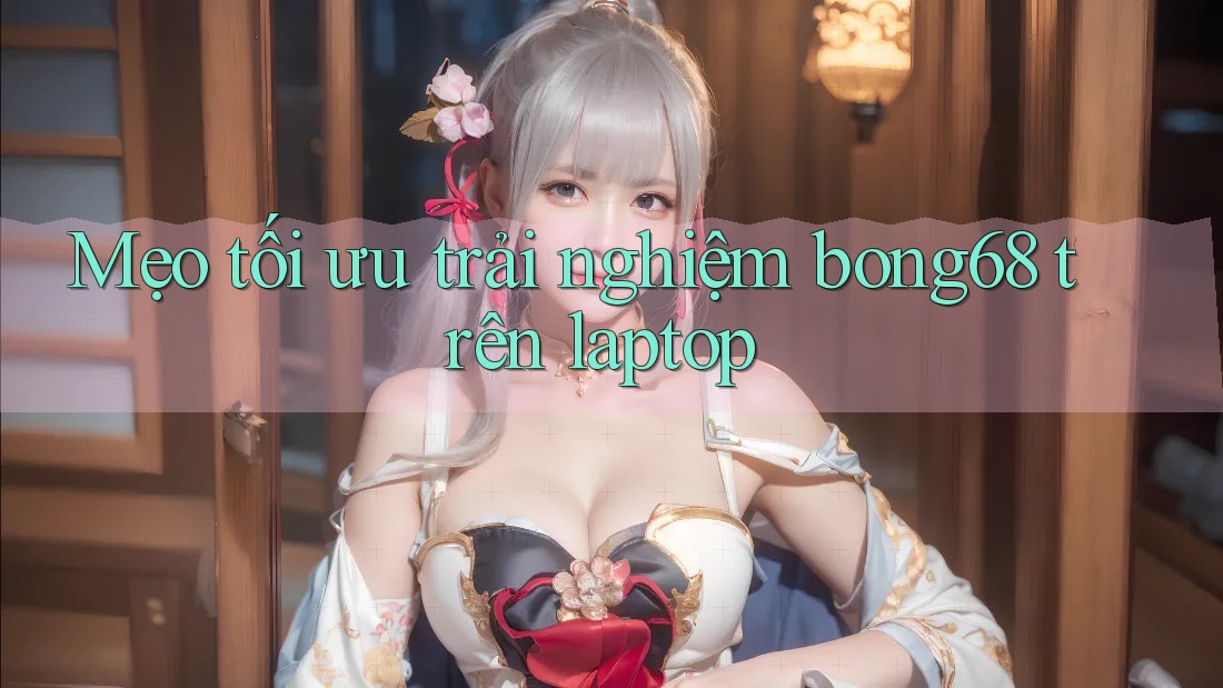 Mẹo tối ưu trải nghiệm bong68 trên laptop
