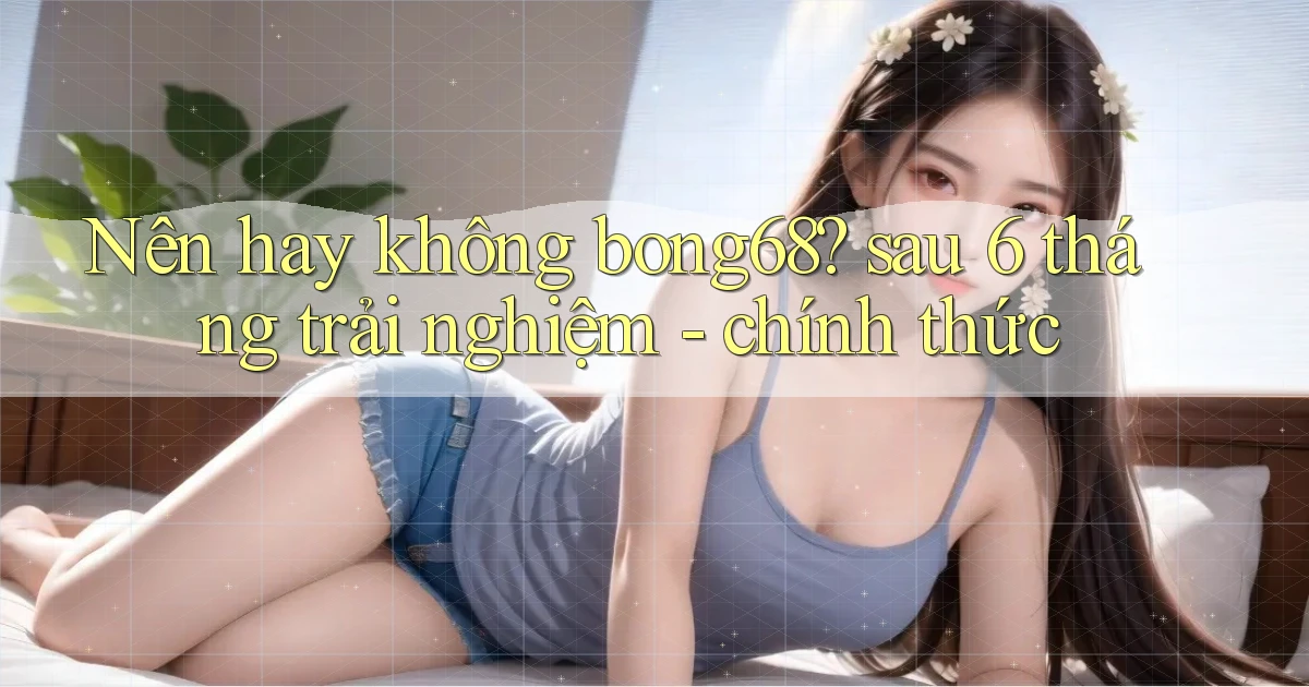 Nên hay không bong68 sau 6 tháng trải nghiệm   chính thức