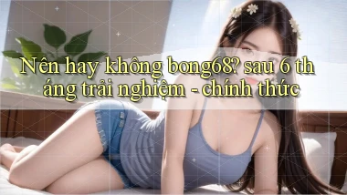 Nên hay không bong68 sau 6 tháng trải nghiệm   chính thức