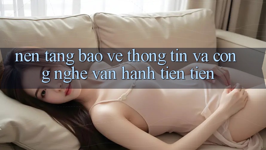 Nền tảng Bảo vệ thông tin Và Công Nghệ Vận Hành Tiên Tiến