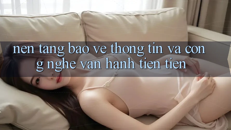 Nền tảng Bảo vệ thông tin Và Công Nghệ Vận Hành Tiên Tiến