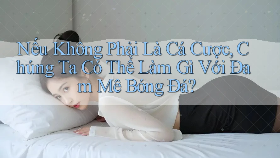 Nếu Không Phải Là Cá Cược, Chúng Ta Có Thể Làm Gì Với Đam Mê Bóng Đá?