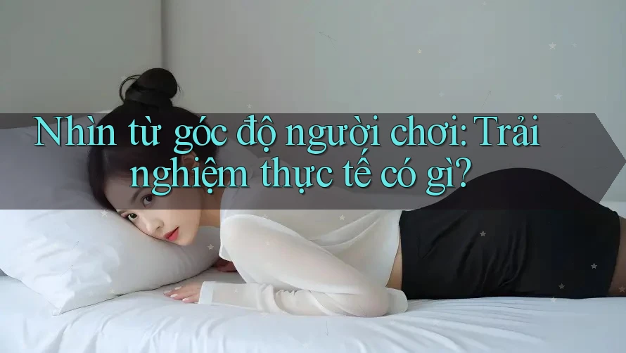 Nhìn từ góc độ người chơi: Trải nghiệm thực tế có gì?