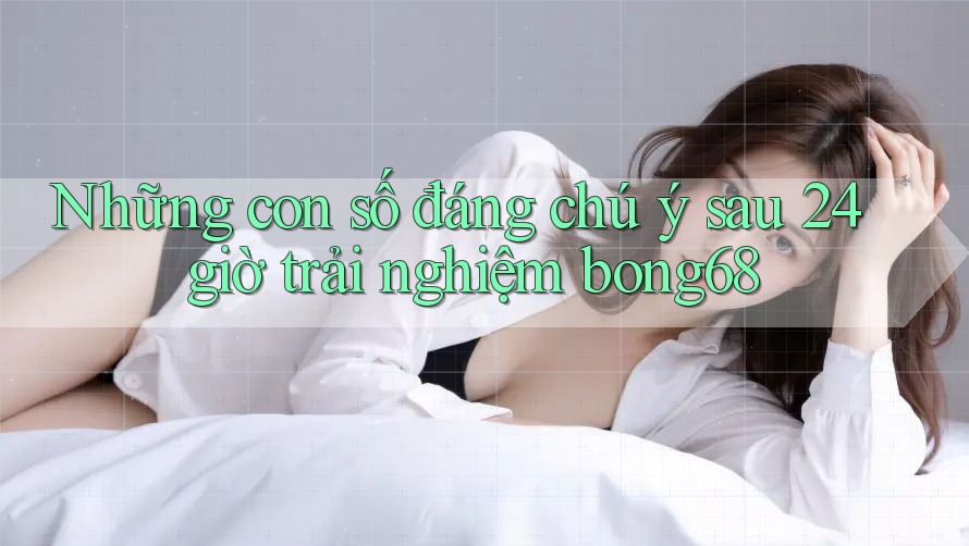 Những con số đáng chú ý sau 24 giờ trải nghiệm bong68