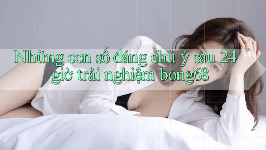 Những con số đáng chú ý sau 24 giờ trải nghiệm bong68