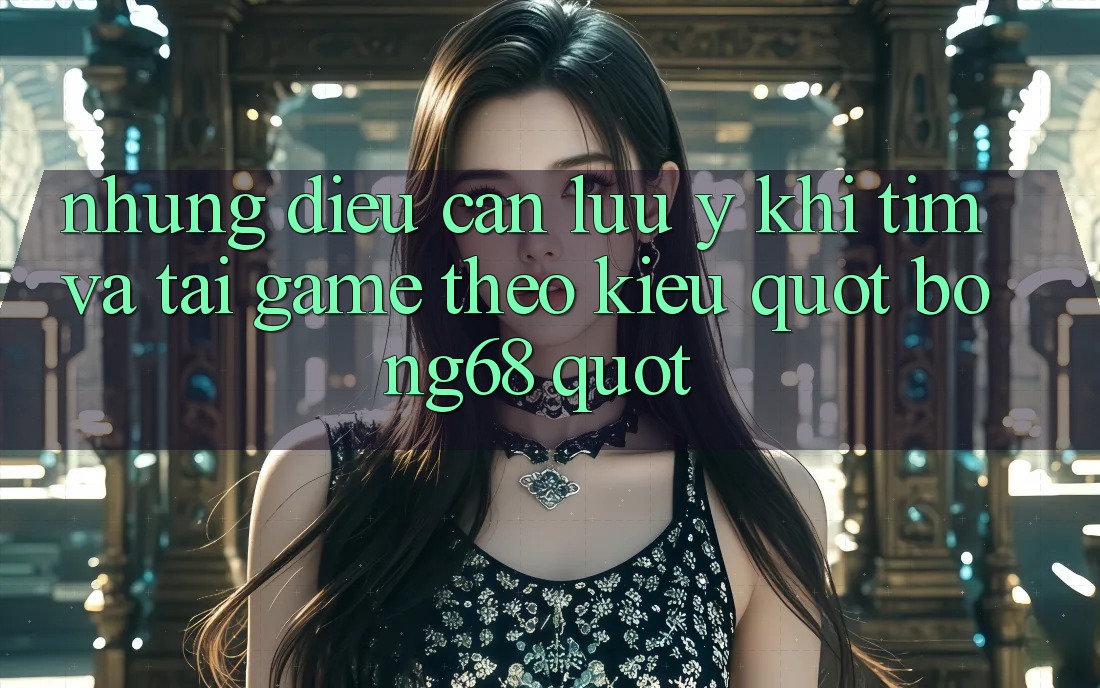 Những Điều Cần Lưu Ý Khi Tìm Và Tải Game Theo Kiểu " Bong68"