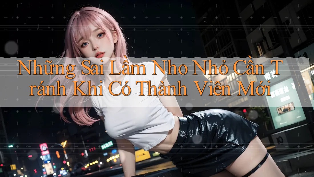 Những Sai Lầm Nho Nhỏ Cần Tránh Khi Có Thành Viên Mới