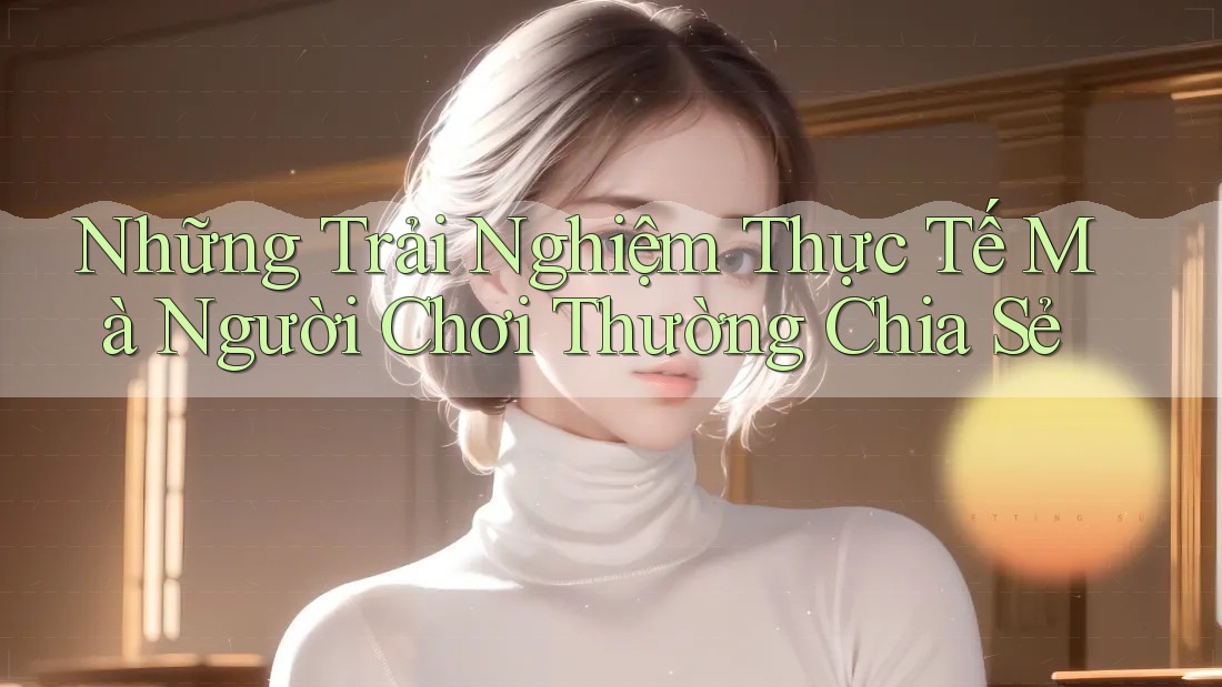 Những Trải Nghiệm Thực Tế Mà Người Chơi Thường Chia Sẻ