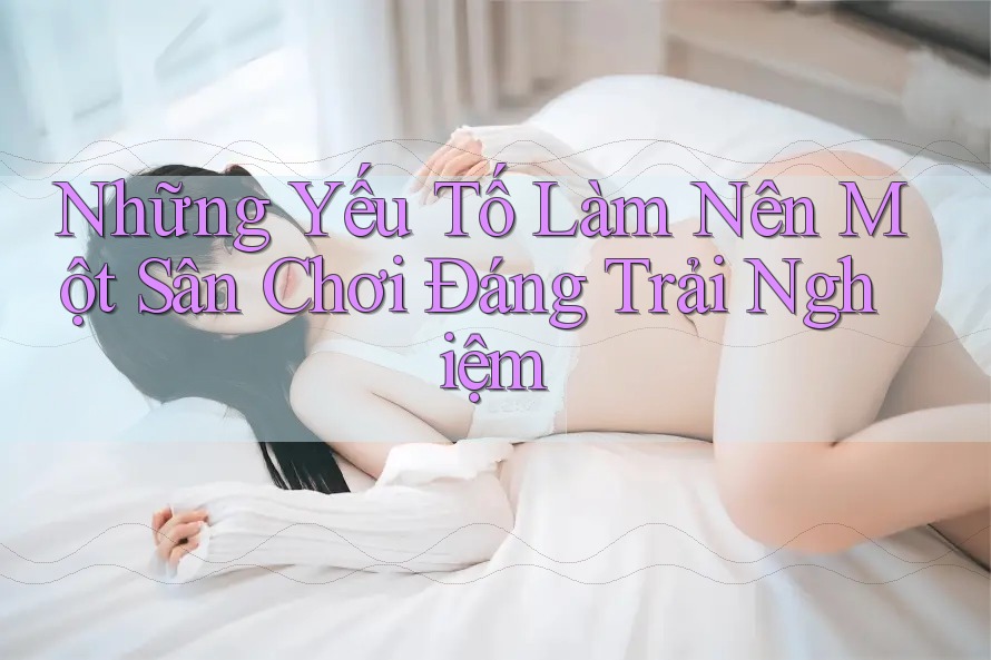 Những Yếu Tố Làm Nên Một Sàn Chơi “Đáng Trải Nghiệm”