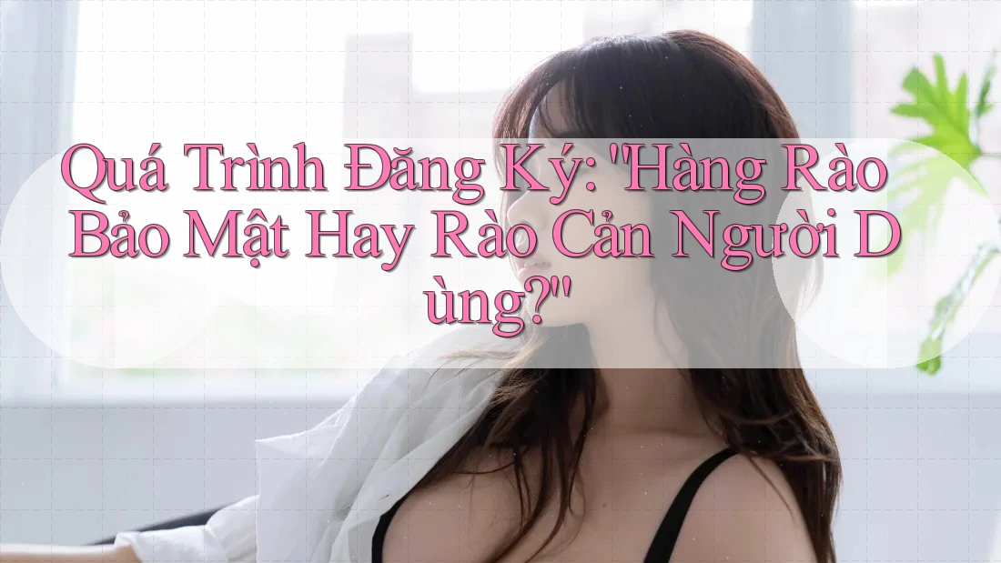 Quá Trình Đăng Ký: “Hàng Rào Bảo Mật Hay Rào Cản Người Dùng?”
