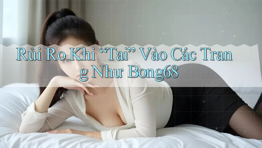 Rủi Ro Khi “Tai” Vào Các Trang Như Bong68
