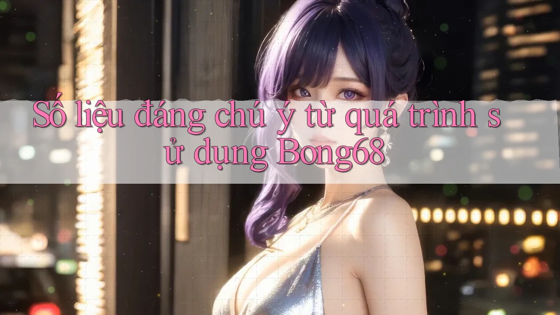 Số liệu đáng chú ý từ quá trình sử dụng Bong68 Số liệu đáng chú ý từ quá trình sử dụng Bong68