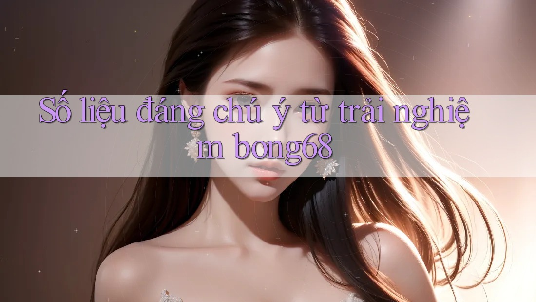 Số liệu đáng chú ý từ trải nghiệm Bong68