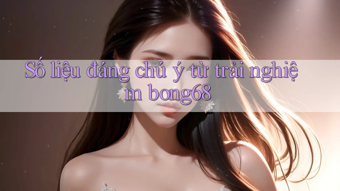 Số liệu đáng chú ý từ trải nghiệm bong68