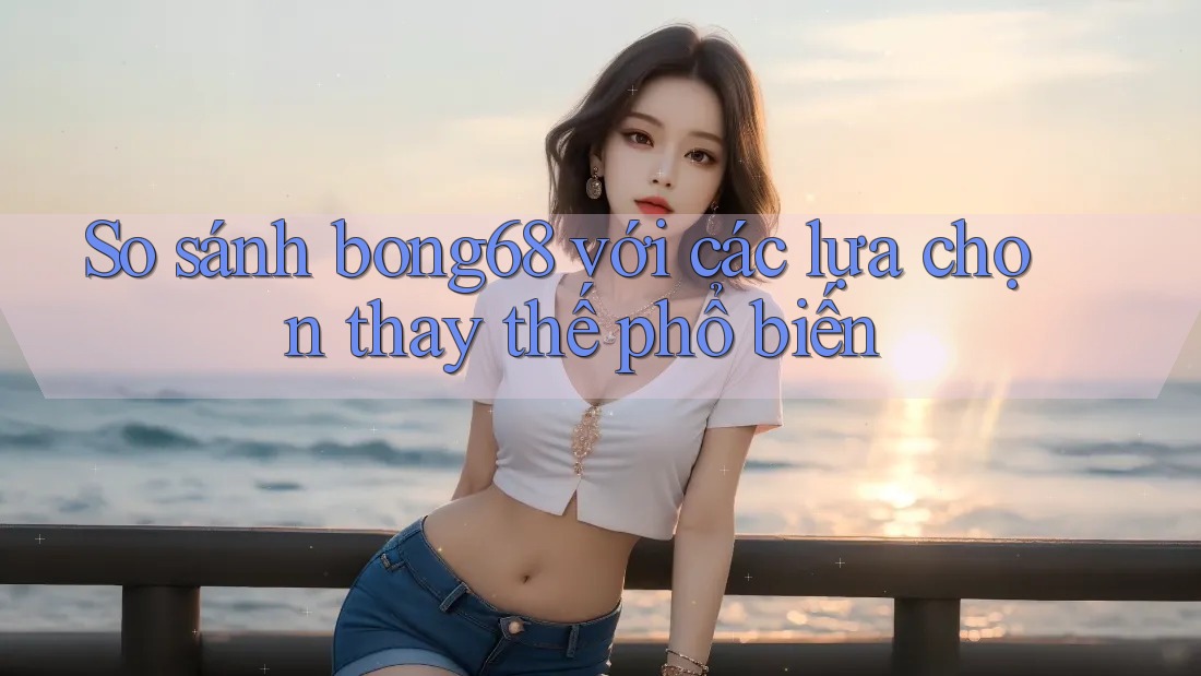 So sánh bong68 với các lựa chọn thay thế phổ biến