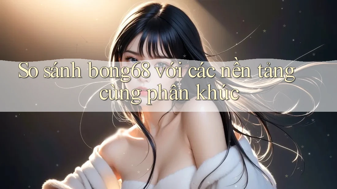 So sánh bong68 với các nền tảng cùng phân khúc