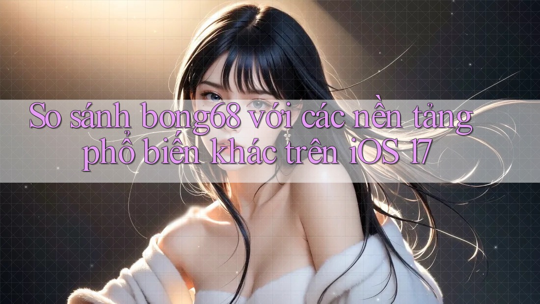 So sánh bong68 với các nền tảng phổ biến khác trên iOS 17