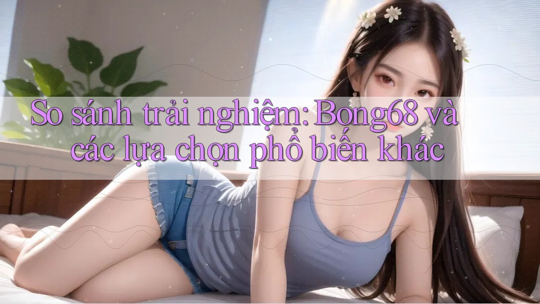 So sánh trải nghiệm: Bong68 và các lựa chọn phổ biến khác