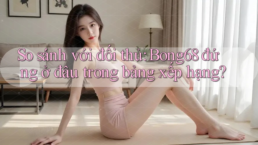 So sánh với đối thủ: Bong68 đứng ở đâu trong bảng xếp hạng?