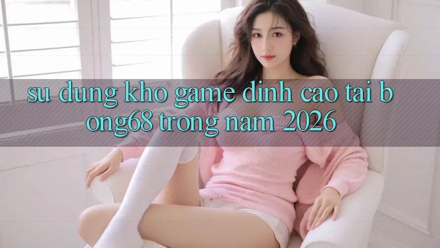 Sử dụng Kho Game Đỉnh cao Tại Bong68 Trong Năm 2026