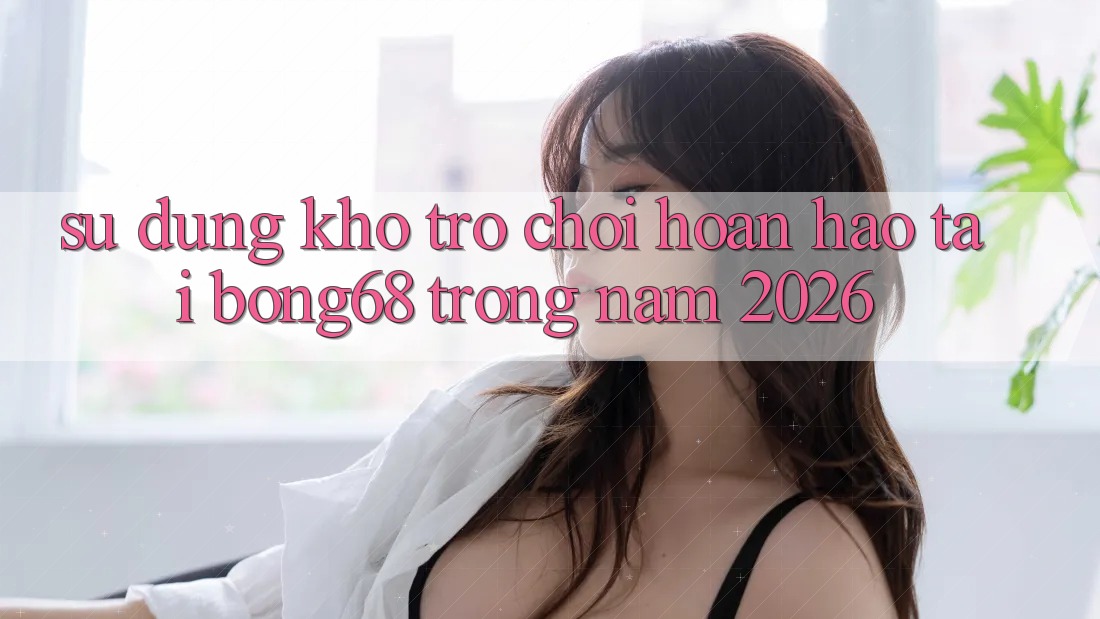 Sử dụng Kho Trò chơi Hoàn hảo Tại Bong68 Trong Năm 2026