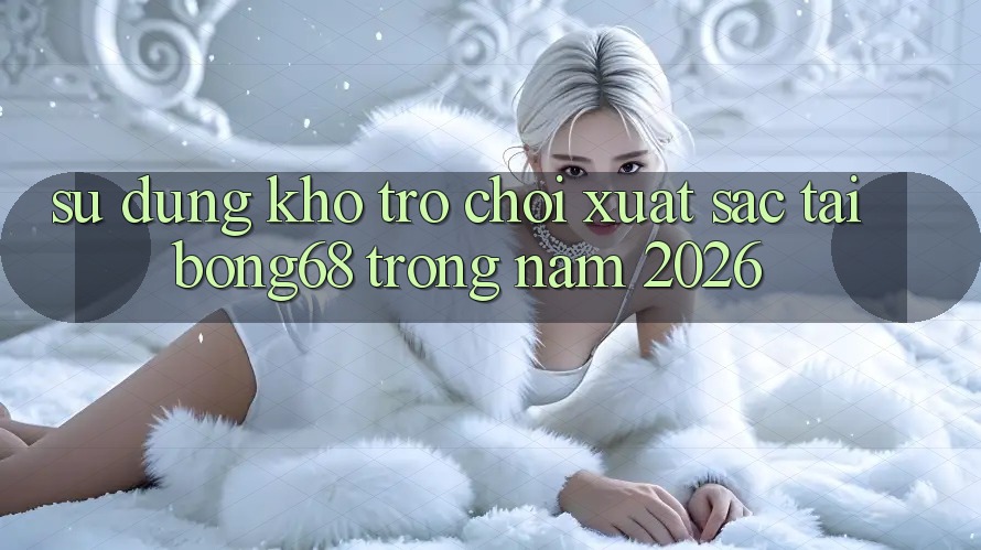 Sử dụng Kho Trò chơi Xuất sắc Tại Bong68 Trong Năm 2026