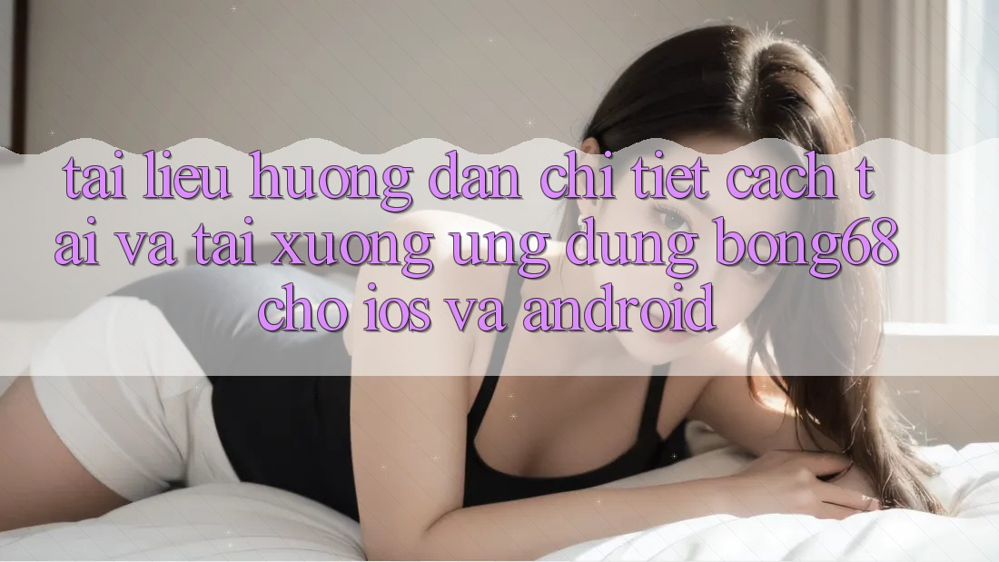 Tài liệu hướng dẫn Chi Tiết Cách Tải Và Tải xuống Ứng Dụng Bong68 Cho iOS Và Android