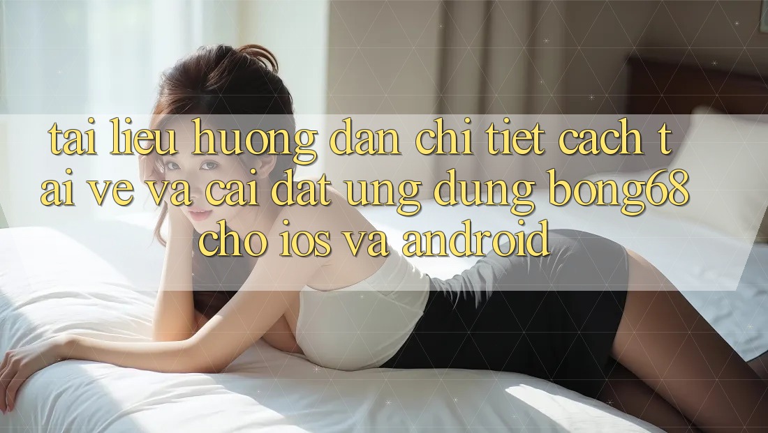 Tài liệu hướng dẫn Chi Tiết Cách Tải về Và Cài Đặt Ứng dụng Bong68 Cho iOS Và Android