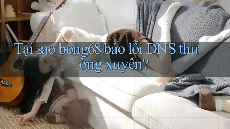 Tại sao bong68 báo lỗi DNS thường xuyên?