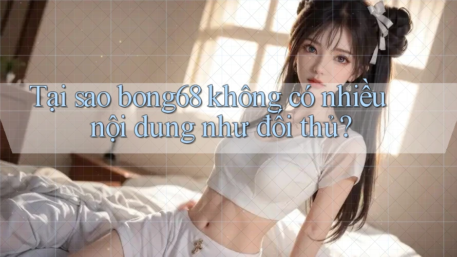 Tại sao bong68 không có nhiều nội dung như đối thủ?