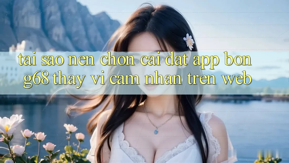 Tại Sao Nên Chọn Cài đặt App Bong68 Thay Vì Cảm nhận Trên Web?