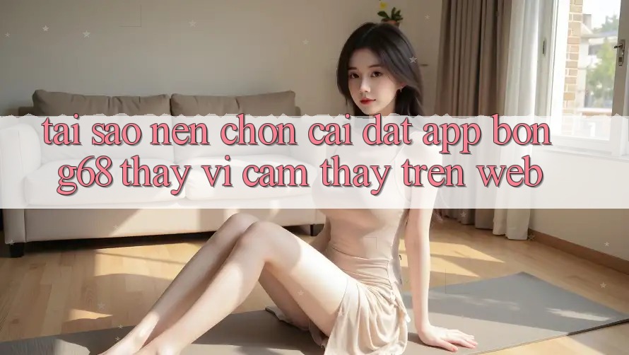 Tại Sao Nên Chọn Cài đặt App Bong68 Thay Vì Cảm thấy Trên Web?