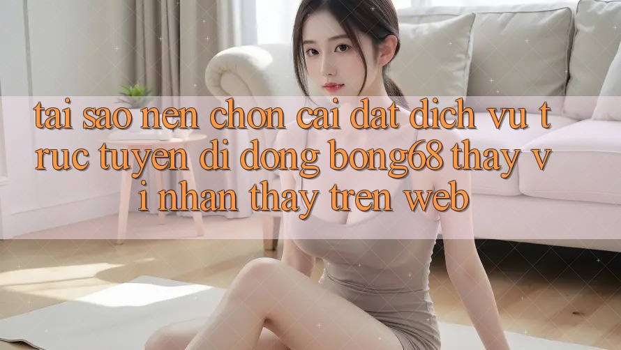 Tại Sao Nên Chọn Cài đặt Dịch vụ trực tuyến di động Bong68 Thay Vì Nhận thấy Trên Web?