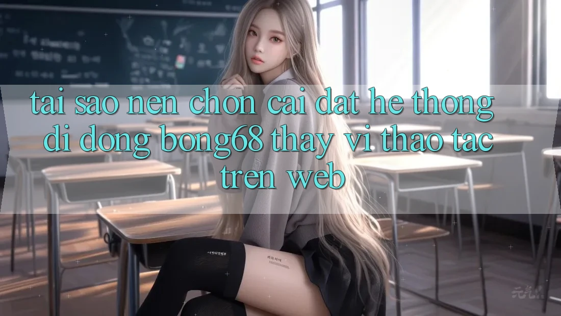 Tại Sao Nên Chọn Cài đặt Hệ thống di động Bong68 Thay Vì Thao tác Trên Web?