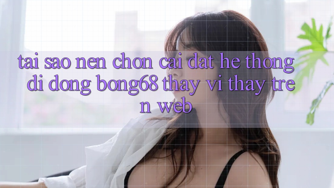 Tại Sao Nên Chọn Cài đặt Hệ thống di động Bong68 Thay Vì Thấy Trên Web? Tại Sao Nên Chọn Cài đặt Hệ thống di động Bong68 Thay Vì Thấy Trên Web?